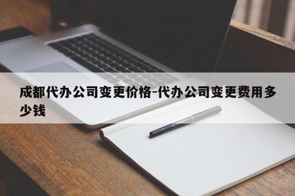 成都代办公司变更价格-代办公司变更费用多少钱
