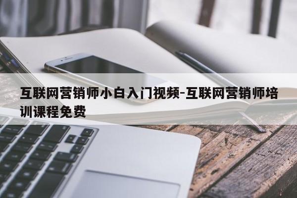 互联网营销师小白入门视频-互联网营销师培训课程免费