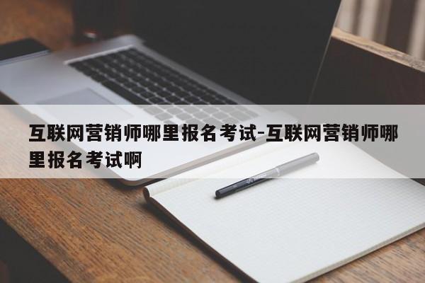互联网营销师哪里报名考试-互联网营销师哪里报名考试啊