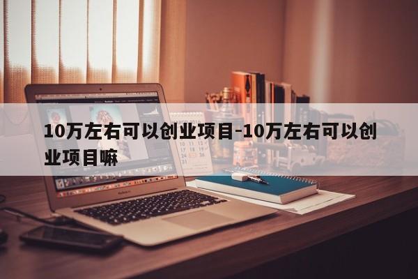 10万左右可以创业项目-10万左右可以创业项目嘛
