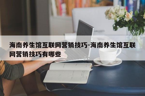 海南养生馆互联网营销技巧-海南养生馆互联网营销技巧有哪些
