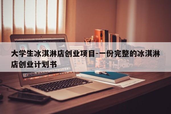 大学生冰淇淋店创业项目-一份完整的冰淇淋店创业计划书