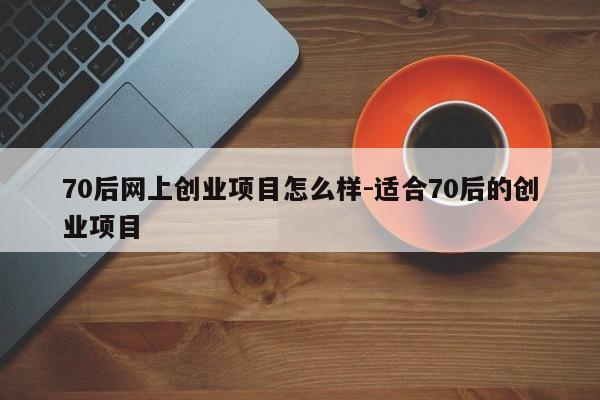 70后网上创业项目怎么样-适合70后的创业项目