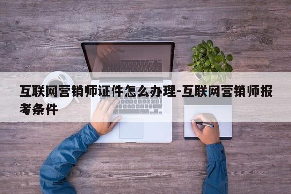 互联网营销师证件怎么办理-互联网营销师报考条件