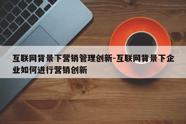 互联网背景下营销管理创新-互联网背景下企业如何进行营销创新