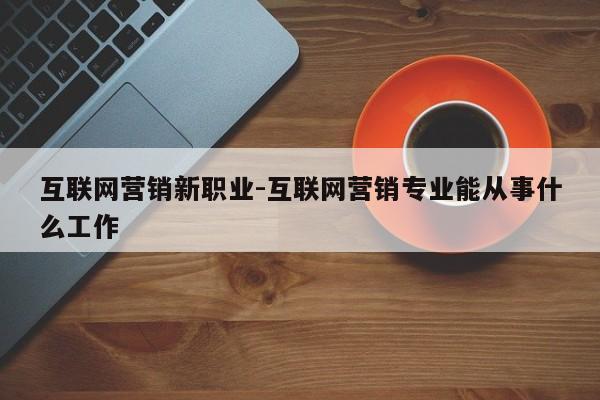 互联网营销新职业-互联网营销专业能从事什么工作