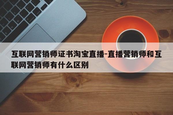 互联网营销师证书淘宝直播-直播营销师和互联网营销师有什么区别