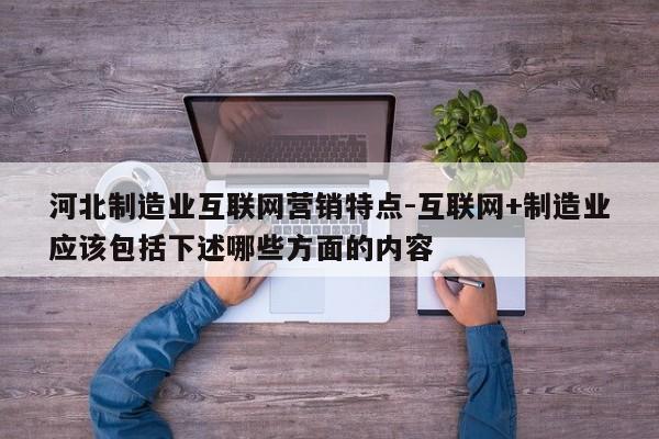 河北制造业互联网营销特点-互联网+制造业应该包括下述哪些方面的内容