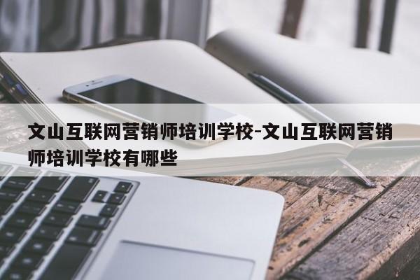 文山互联网营销师培训学校-文山互联网营销师培训学校有哪些