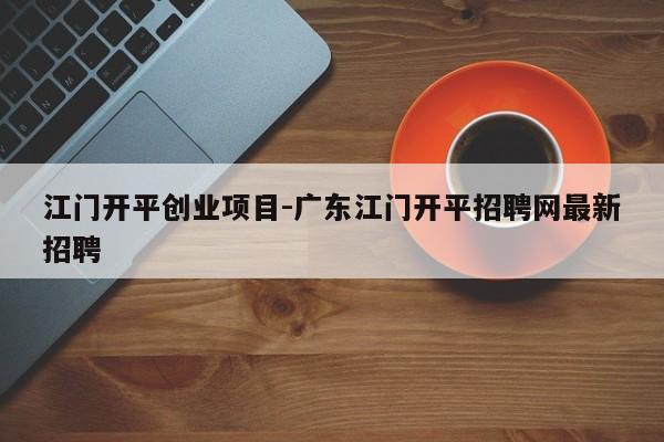 江门开平创业项目-广东江门开平招聘网最新招聘