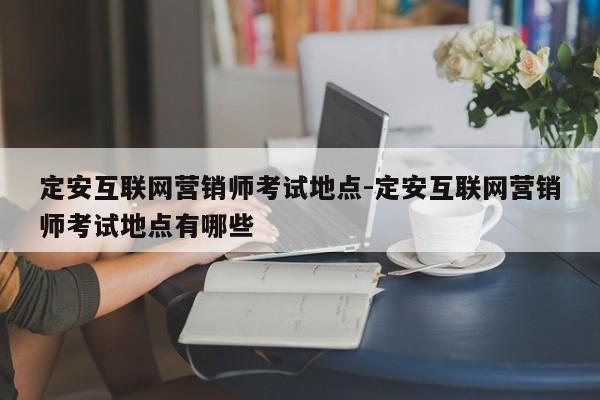 定安互联网营销师考试地点-定安互联网营销师考试地点有哪些