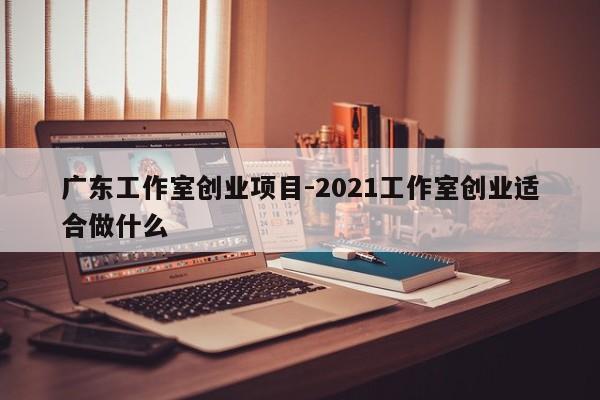 广东工作室创业项目-2021工作室创业适合做什么