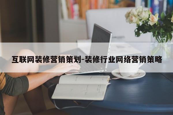 互联网装修营销策划-装修行业网络营销策略
