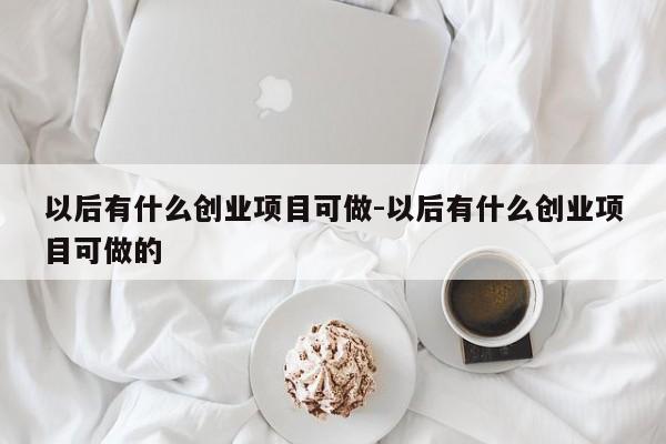 以后有什么创业项目可做-以后有什么创业项目可做的