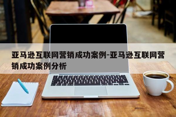 亚马逊互联网营销成功案例-亚马逊互联网营销成功案例分析