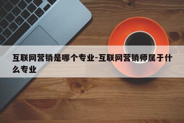 互联网营销是哪个专业-互联网营销师属于什么专业
