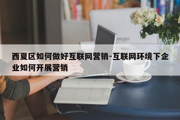 西夏区如何做好互联网营销-互联网环境下企业如何开展营销