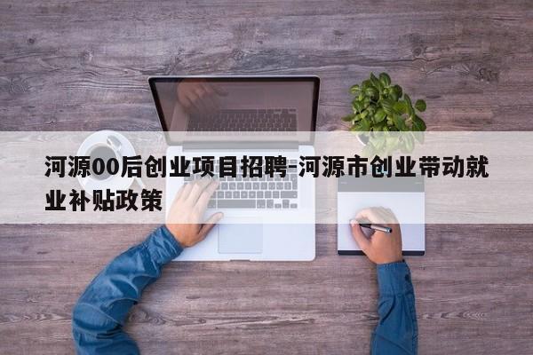 河源00后创业项目招聘-河源市创业带动就业补贴政策