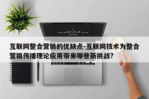 互联网整合营销的优缺点-互联网技术为整合营销传播理论应用带来哪些新挑战?