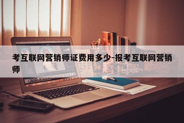 考互联网营销师证费用多少-报考互联网营销师