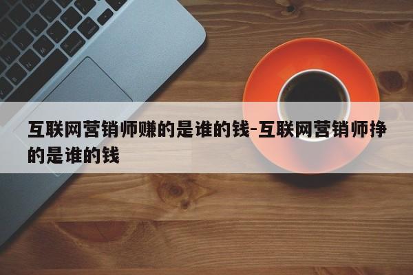 互联网营销师赚的是谁的钱-互联网营销师挣的是谁的钱