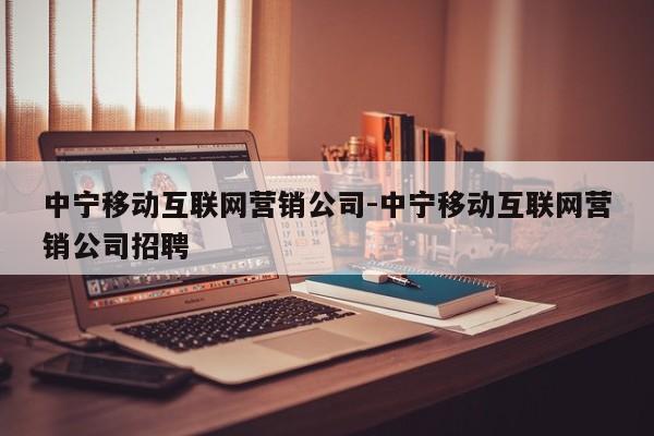 中宁移动互联网营销公司-中宁移动互联网营销公司招聘