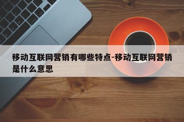 移动互联网营销有哪些特点-移动互联网营销是什么意思