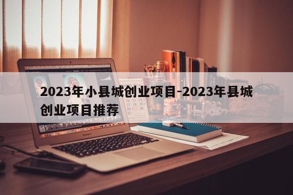 2023年小县城创业项目-2023年县城创业项目推荐