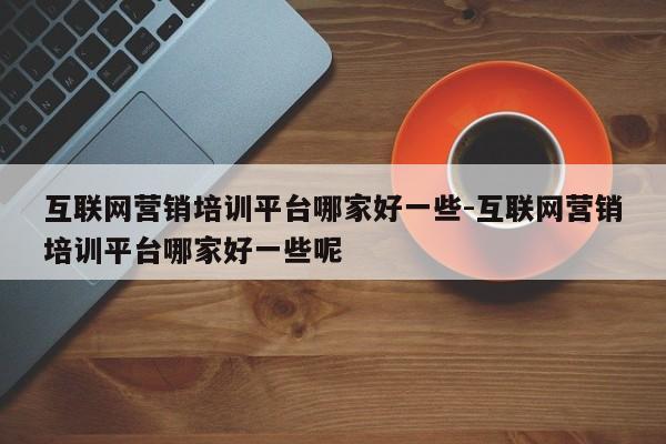 互联网营销培训平台哪家好一些-互联网营销培训平台哪家好一些呢