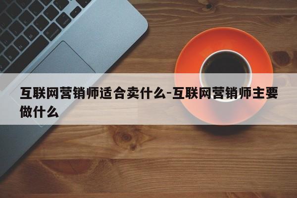 互联网营销师适合卖什么-互联网营销师主要做什么
