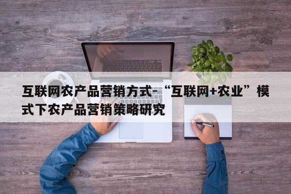 互联网农产品营销方式-“互联网+农业”模式下农产品营销策略研究