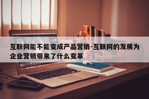 互联网能不能变成产品营销-互联网的发展为企业营销带来了什么变革
