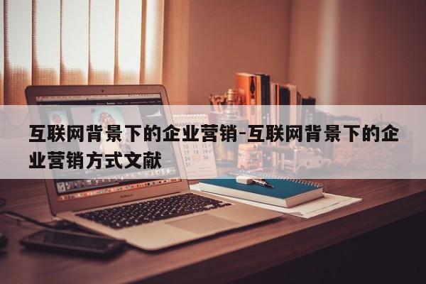 互联网背景下的企业营销-互联网背景下的企业营销方式文献