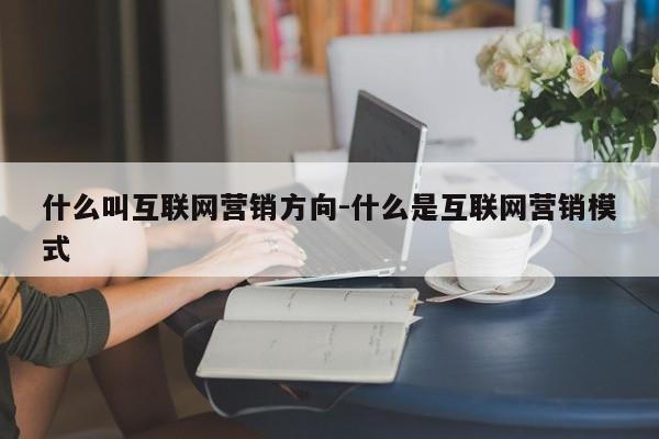 什么叫互联网营销方向-什么是互联网营销模式
