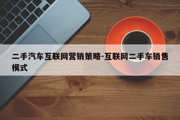 二手汽车互联网营销策略-互联网二手车销售模式