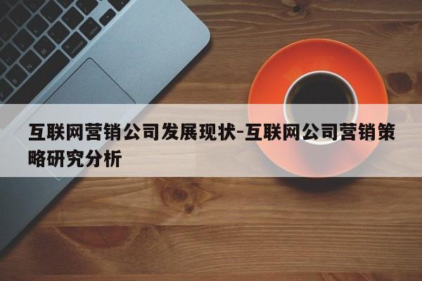 互联网营销公司发展现状-互联网公司营销策略研究分析