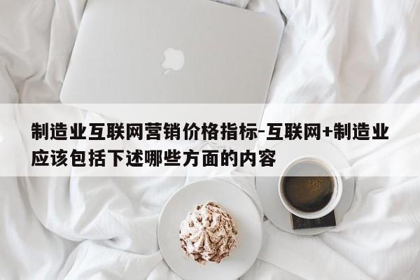 制造业互联网营销价格指标-互联网+制造业应该包括下述哪些方面的内容