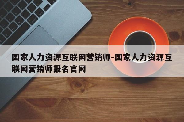 国家人力资源互联网营销师-国家人力资源互联网营销师报名官网