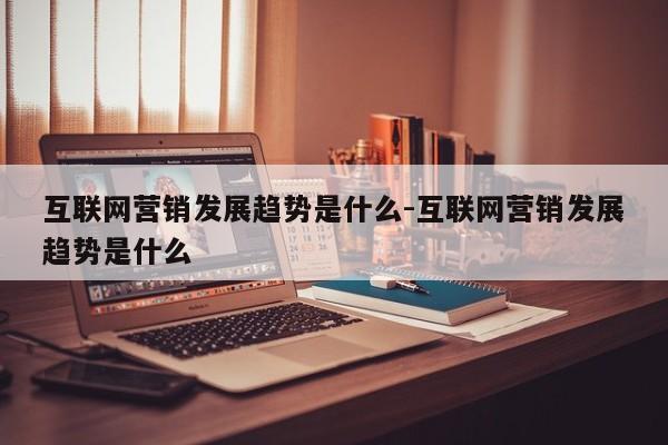 互联网营销发展趋势是什么-互联网营销发展趋势是什么