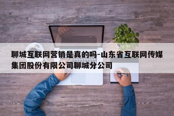 聊城互联网营销是真的吗-山东省互联网传媒集团股份有限公司聊城分公司