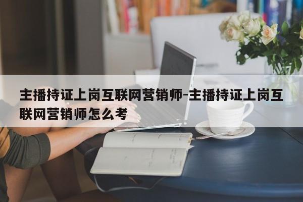 主播持证上岗互联网营销师-主播持证上岗互联网营销师怎么考
