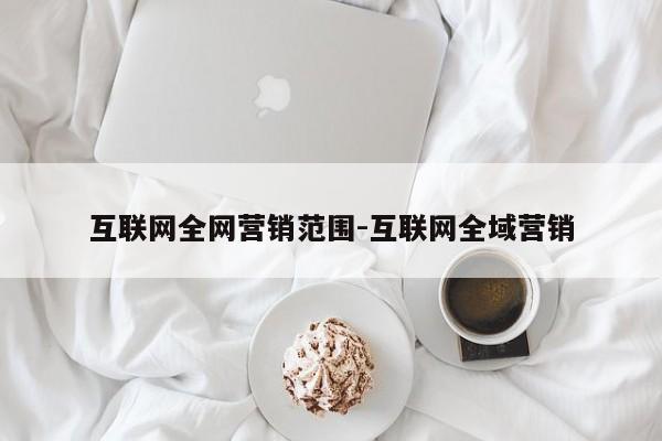 互联网全网营销范围-互联网全域营销