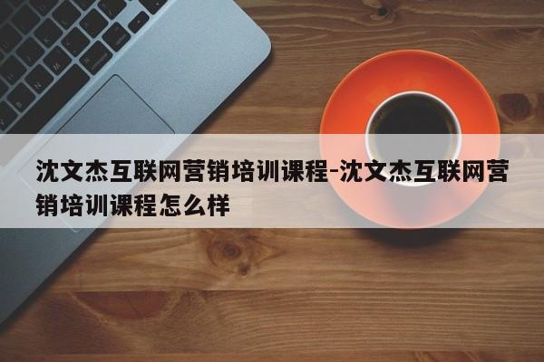 沈文杰互联网营销培训课程-沈文杰互联网营销培训课程怎么样
