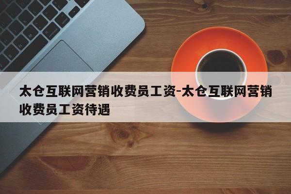 太仓互联网营销收费员工资-太仓互联网营销收费员工资待遇