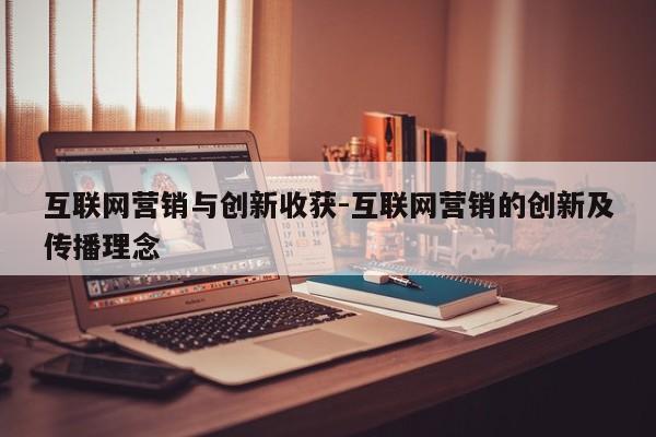 互联网营销与创新收获-互联网营销的创新及传播理念