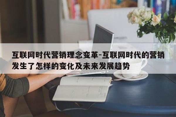 互联网时代营销理念变革-互联网时代的营销发生了怎样的变化及未来发展趋势