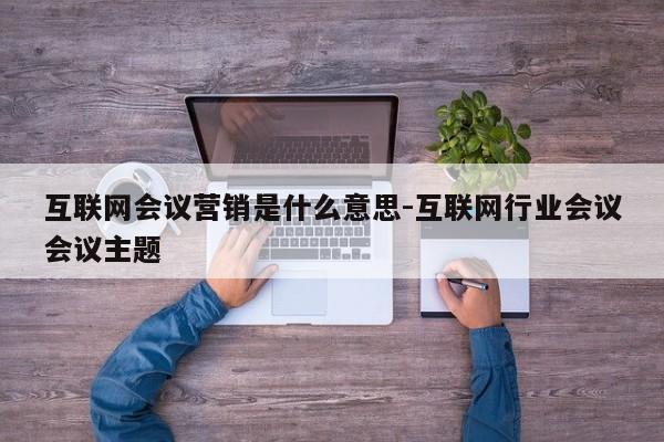 互联网会议营销是什么意思-互联网行业会议会议主题