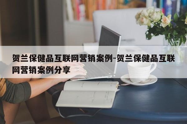 贺兰保健品互联网营销案例-贺兰保健品互联网营销案例分享