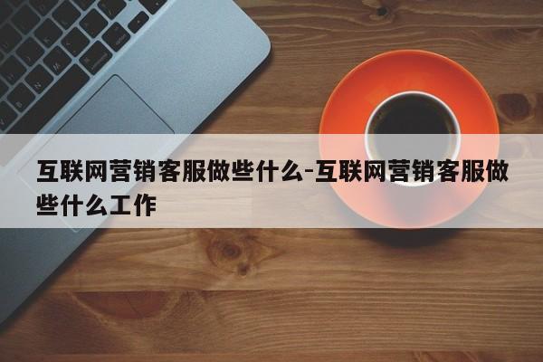 互联网营销客服做些什么-互联网营销客服做些什么工作
