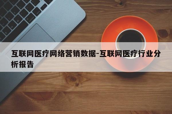 互联网医疗网络营销数据-互联网医疗行业分析报告